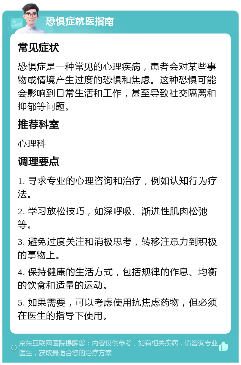 恐惧症就医指南 常见症状 恐惧症是一种常见的心理疾病，患者会对某些事物或情境产生过度的恐惧和焦虑。这种恐惧可能会影响到日常生活和工作，甚至导致社交隔离和抑郁等问题。 推荐科室 心理科 调理要点 1. 寻求专业的心理咨询和治疗，例如认知行为疗法。 2. 学习放松技巧，如深呼吸、渐进性肌肉松弛等。 3. 避免过度关注和消极思考，转移注意力到积极的事物上。 4. 保持健康的生活方式，包括规律的作息、均衡的饮食和适量的运动。 5. 如果需要，可以考虑使用抗焦虑药物，但必须在医生的指导下使用。