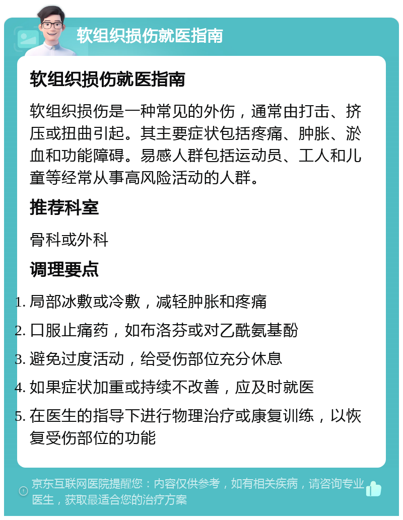 软组织损伤就医指南 软组织损伤就医指南 软组织损伤是一种常见的外伤，通常由打击、挤压或扭曲引起。其主要症状包括疼痛、肿胀、淤血和功能障碍。易感人群包括运动员、工人和儿童等经常从事高风险活动的人群。 推荐科室 骨科或外科 调理要点 局部冰敷或冷敷，减轻肿胀和疼痛 口服止痛药，如布洛芬或对乙酰氨基酚 避免过度活动，给受伤部位充分休息 如果症状加重或持续不改善，应及时就医 在医生的指导下进行物理治疗或康复训练，以恢复受伤部位的功能