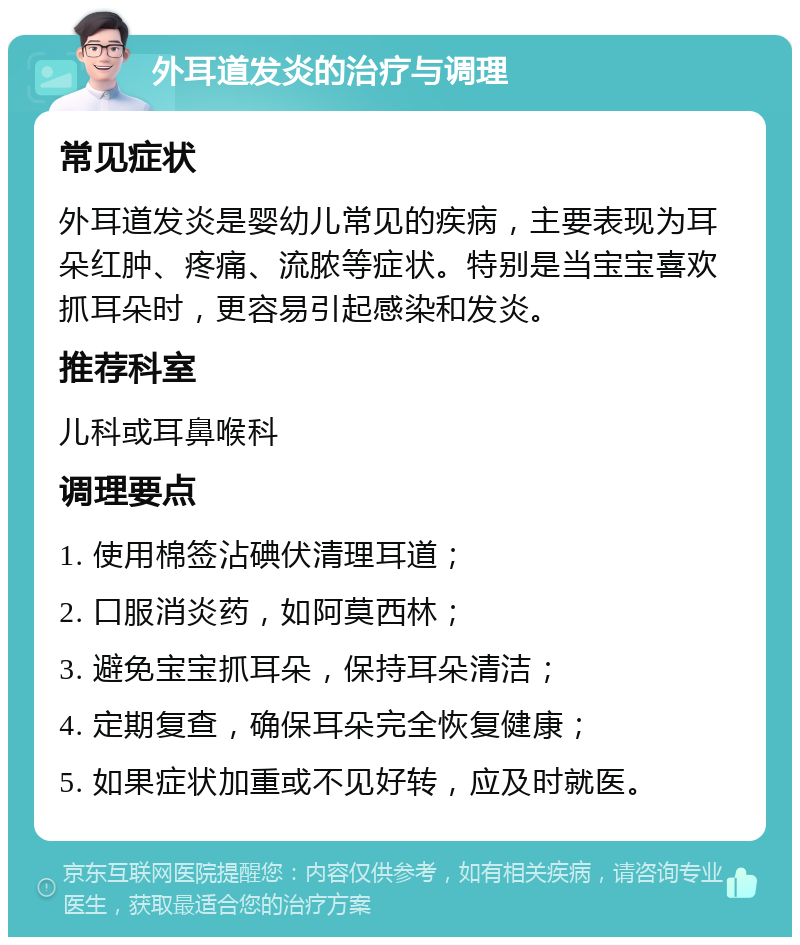 外耳道发炎的治疗与调理 常见症状 外耳道发炎是婴幼儿常见的疾病，主要表现为耳朵红肿、疼痛、流脓等症状。特别是当宝宝喜欢抓耳朵时，更容易引起感染和发炎。 推荐科室 儿科或耳鼻喉科 调理要点 1. 使用棉签沾碘伏清理耳道； 2. 口服消炎药，如阿莫西林； 3. 避免宝宝抓耳朵，保持耳朵清洁； 4. 定期复查，确保耳朵完全恢复健康； 5. 如果症状加重或不见好转，应及时就医。