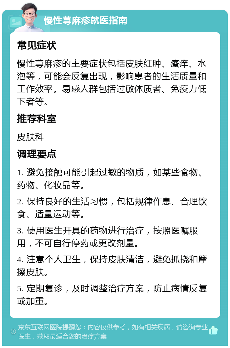 慢性荨麻疹就医指南 常见症状 慢性荨麻疹的主要症状包括皮肤红肿、瘙痒、水泡等，可能会反复出现，影响患者的生活质量和工作效率。易感人群包括过敏体质者、免疫力低下者等。 推荐科室 皮肤科 调理要点 1. 避免接触可能引起过敏的物质，如某些食物、药物、化妆品等。 2. 保持良好的生活习惯，包括规律作息、合理饮食、适量运动等。 3. 使用医生开具的药物进行治疗，按照医嘱服用，不可自行停药或更改剂量。 4. 注意个人卫生，保持皮肤清洁，避免抓挠和摩擦皮肤。 5. 定期复诊，及时调整治疗方案，防止病情反复或加重。