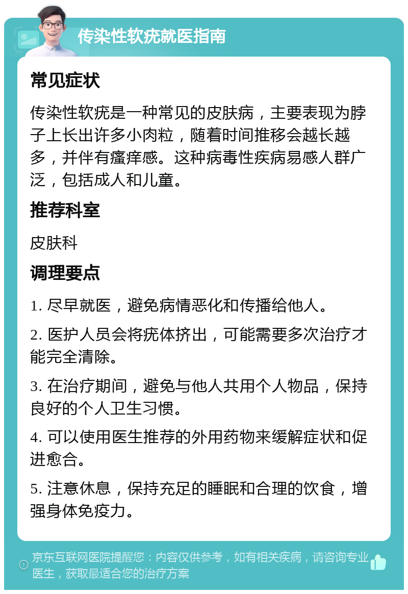 传染性软疣就医指南 常见症状 传染性软疣是一种常见的皮肤病，主要表现为脖子上长出许多小肉粒，随着时间推移会越长越多，并伴有瘙痒感。这种病毒性疾病易感人群广泛，包括成人和儿童。 推荐科室 皮肤科 调理要点 1. 尽早就医，避免病情恶化和传播给他人。 2. 医护人员会将疣体挤出，可能需要多次治疗才能完全清除。 3. 在治疗期间，避免与他人共用个人物品，保持良好的个人卫生习惯。 4. 可以使用医生推荐的外用药物来缓解症状和促进愈合。 5. 注意休息，保持充足的睡眠和合理的饮食，增强身体免疫力。