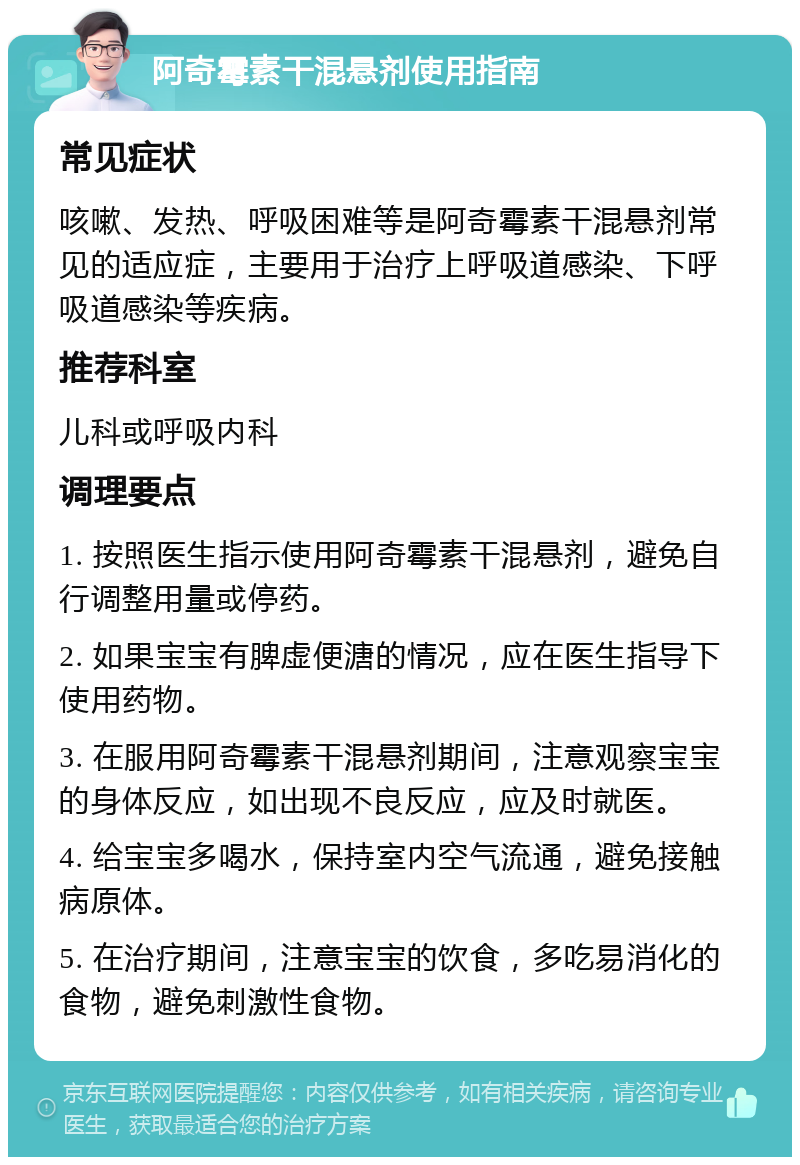 阿奇霉素干混悬剂使用指南 常见症状 咳嗽、发热、呼吸困难等是阿奇霉素干混悬剂常见的适应症，主要用于治疗上呼吸道感染、下呼吸道感染等疾病。 推荐科室 儿科或呼吸内科 调理要点 1. 按照医生指示使用阿奇霉素干混悬剂，避免自行调整用量或停药。 2. 如果宝宝有脾虚便溏的情况，应在医生指导下使用药物。 3. 在服用阿奇霉素干混悬剂期间，注意观察宝宝的身体反应，如出现不良反应，应及时就医。 4. 给宝宝多喝水，保持室内空气流通，避免接触病原体。 5. 在治疗期间，注意宝宝的饮食，多吃易消化的食物，避免刺激性食物。