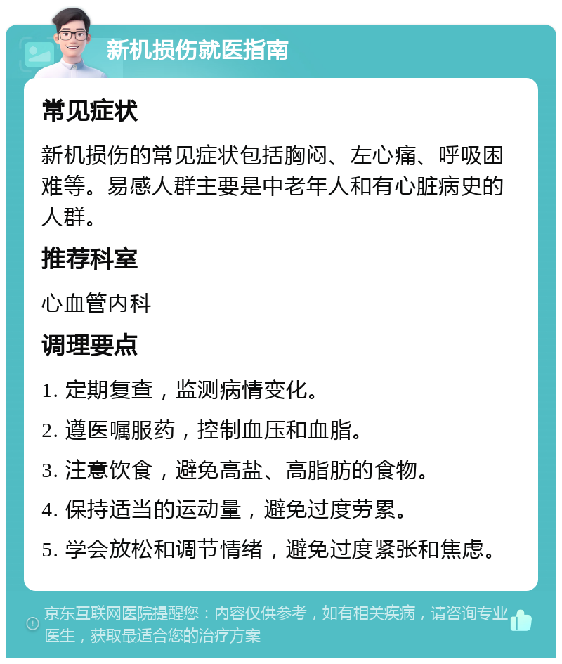 新机损伤就医指南 常见症状 新机损伤的常见症状包括胸闷、左心痛、呼吸困难等。易感人群主要是中老年人和有心脏病史的人群。 推荐科室 心血管内科 调理要点 1. 定期复查，监测病情变化。 2. 遵医嘱服药，控制血压和血脂。 3. 注意饮食，避免高盐、高脂肪的食物。 4. 保持适当的运动量，避免过度劳累。 5. 学会放松和调节情绪，避免过度紧张和焦虑。