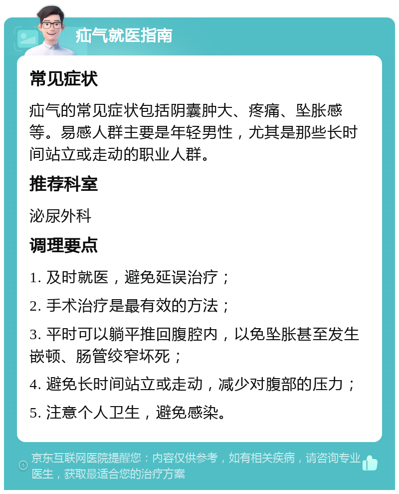 疝气就医指南 常见症状 疝气的常见症状包括阴囊肿大、疼痛、坠胀感等。易感人群主要是年轻男性，尤其是那些长时间站立或走动的职业人群。 推荐科室 泌尿外科 调理要点 1. 及时就医，避免延误治疗； 2. 手术治疗是最有效的方法； 3. 平时可以躺平推回腹腔内，以免坠胀甚至发生嵌顿、肠管绞窄坏死； 4. 避免长时间站立或走动，减少对腹部的压力； 5. 注意个人卫生，避免感染。