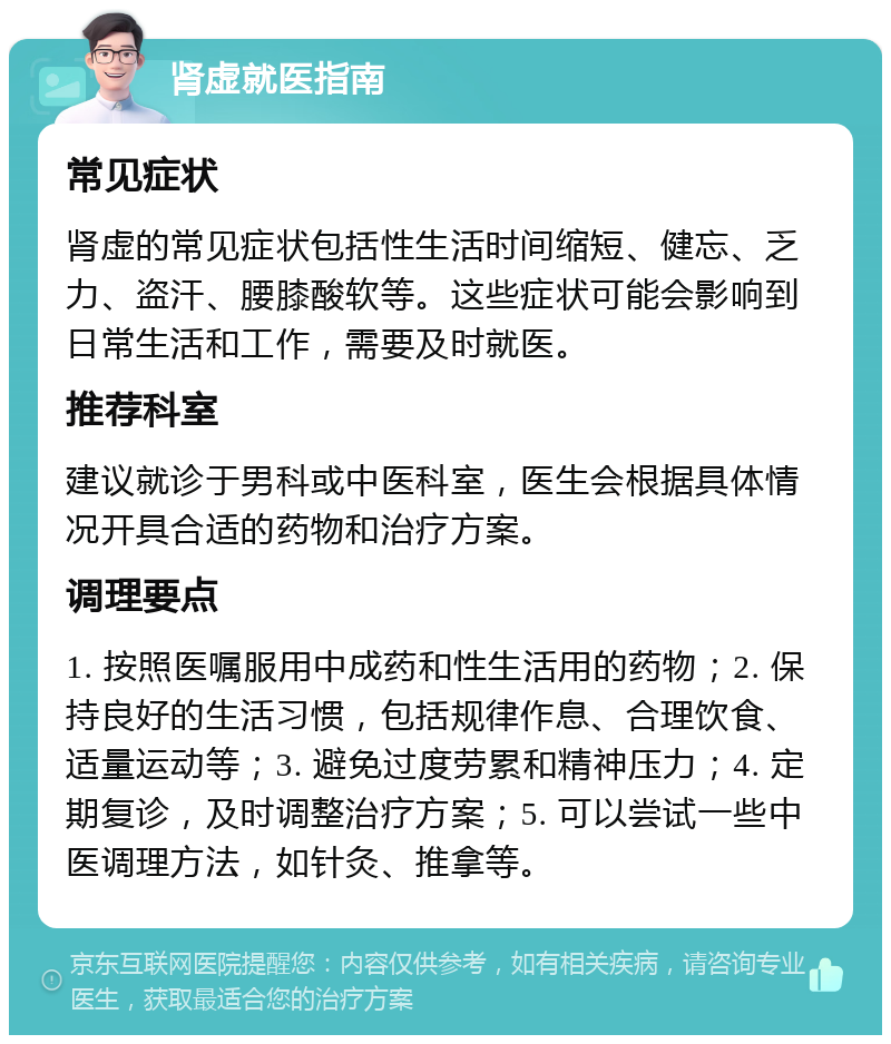 肾虚就医指南 常见症状 肾虚的常见症状包括性生活时间缩短、健忘、乏力、盗汗、腰膝酸软等。这些症状可能会影响到日常生活和工作，需要及时就医。 推荐科室 建议就诊于男科或中医科室，医生会根据具体情况开具合适的药物和治疗方案。 调理要点 1. 按照医嘱服用中成药和性生活用的药物；2. 保持良好的生活习惯，包括规律作息、合理饮食、适量运动等；3. 避免过度劳累和精神压力；4. 定期复诊，及时调整治疗方案；5. 可以尝试一些中医调理方法，如针灸、推拿等。