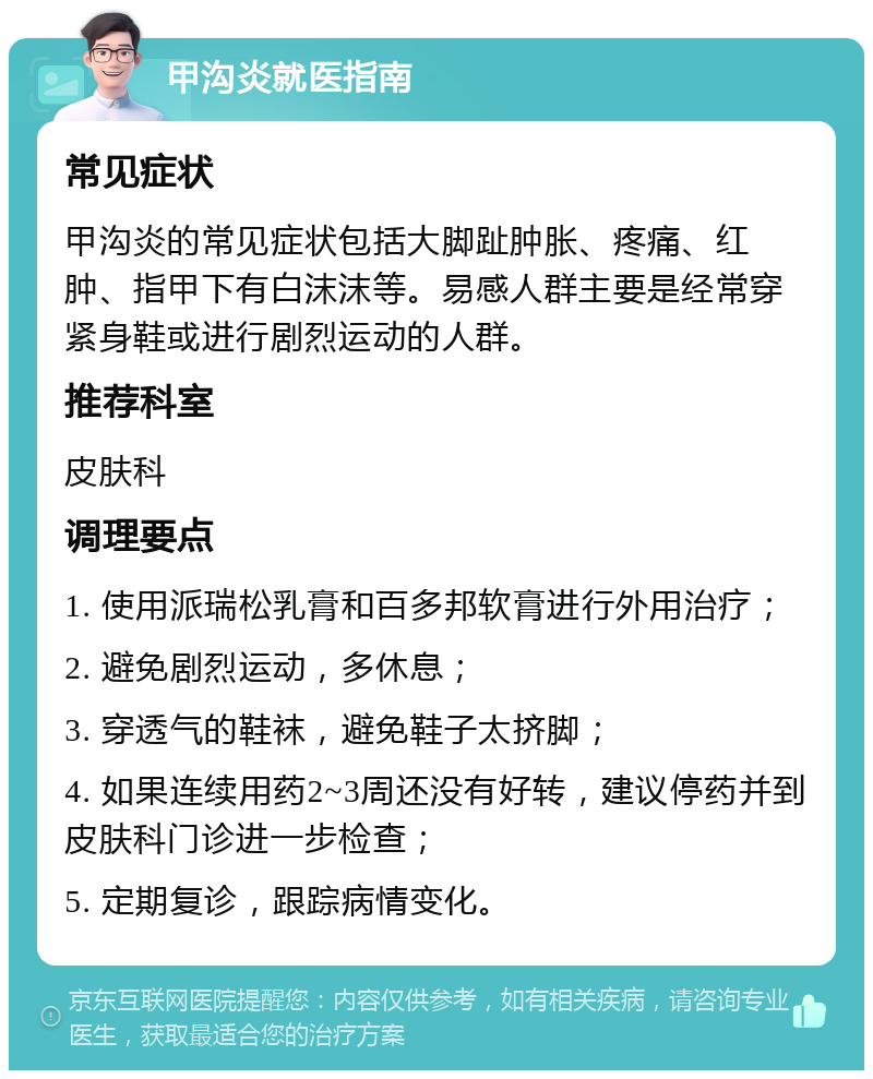 甲沟炎就医指南 常见症状 甲沟炎的常见症状包括大脚趾肿胀、疼痛、红肿、指甲下有白沫沫等。易感人群主要是经常穿紧身鞋或进行剧烈运动的人群。 推荐科室 皮肤科 调理要点 1. 使用派瑞松乳膏和百多邦软膏进行外用治疗； 2. 避免剧烈运动，多休息； 3. 穿透气的鞋袜，避免鞋子太挤脚； 4. 如果连续用药2~3周还没有好转，建议停药并到皮肤科门诊进一步检查； 5. 定期复诊，跟踪病情变化。