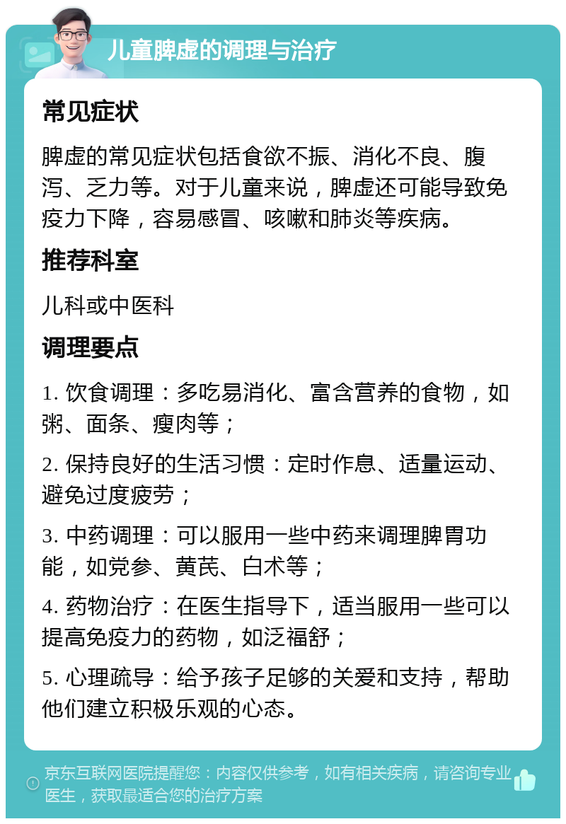 儿童脾虚的调理与治疗 常见症状 脾虚的常见症状包括食欲不振、消化不良、腹泻、乏力等。对于儿童来说，脾虚还可能导致免疫力下降，容易感冒、咳嗽和肺炎等疾病。 推荐科室 儿科或中医科 调理要点 1. 饮食调理：多吃易消化、富含营养的食物，如粥、面条、瘦肉等； 2. 保持良好的生活习惯：定时作息、适量运动、避免过度疲劳； 3. 中药调理：可以服用一些中药来调理脾胃功能，如党参、黄芪、白术等； 4. 药物治疗：在医生指导下，适当服用一些可以提高免疫力的药物，如泛福舒； 5. 心理疏导：给予孩子足够的关爱和支持，帮助他们建立积极乐观的心态。