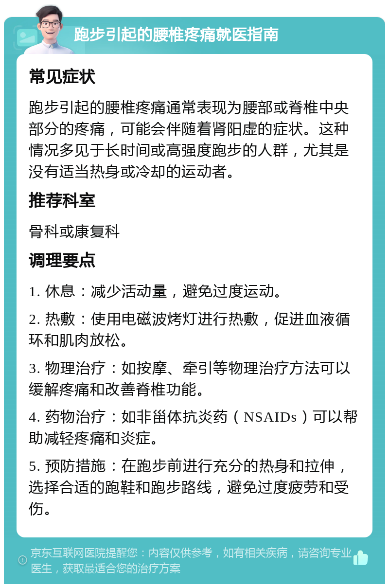 跑步引起的腰椎疼痛就医指南 常见症状 跑步引起的腰椎疼痛通常表现为腰部或脊椎中央部分的疼痛，可能会伴随着肾阳虚的症状。这种情况多见于长时间或高强度跑步的人群，尤其是没有适当热身或冷却的运动者。 推荐科室 骨科或康复科 调理要点 1. 休息：减少活动量，避免过度运动。 2. 热敷：使用电磁波烤灯进行热敷，促进血液循环和肌肉放松。 3. 物理治疗：如按摩、牵引等物理治疗方法可以缓解疼痛和改善脊椎功能。 4. 药物治疗：如非甾体抗炎药（NSAIDs）可以帮助减轻疼痛和炎症。 5. 预防措施：在跑步前进行充分的热身和拉伸，选择合适的跑鞋和跑步路线，避免过度疲劳和受伤。