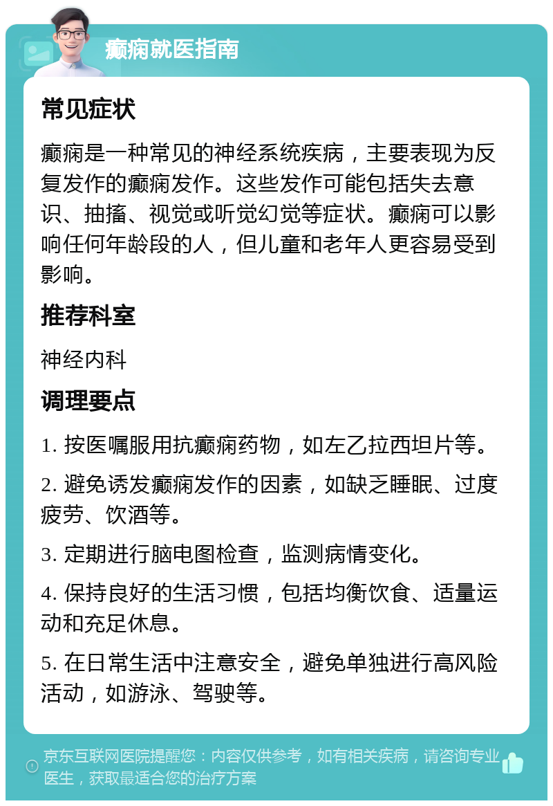 癫痫就医指南 常见症状 癫痫是一种常见的神经系统疾病，主要表现为反复发作的癫痫发作。这些发作可能包括失去意识、抽搐、视觉或听觉幻觉等症状。癫痫可以影响任何年龄段的人，但儿童和老年人更容易受到影响。 推荐科室 神经内科 调理要点 1. 按医嘱服用抗癫痫药物，如左乙拉西坦片等。 2. 避免诱发癫痫发作的因素，如缺乏睡眠、过度疲劳、饮酒等。 3. 定期进行脑电图检查，监测病情变化。 4. 保持良好的生活习惯，包括均衡饮食、适量运动和充足休息。 5. 在日常生活中注意安全，避免单独进行高风险活动，如游泳、驾驶等。