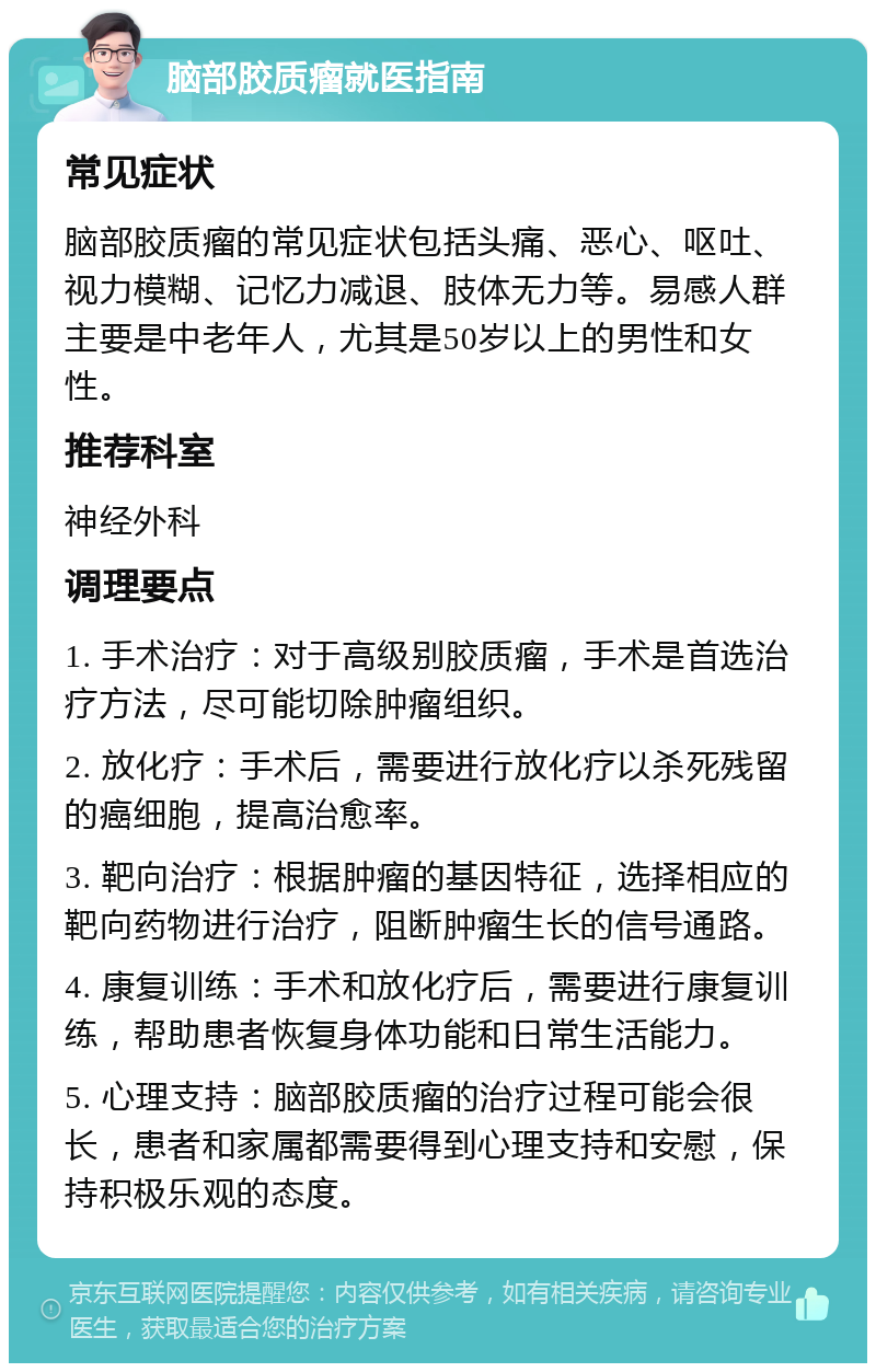 脑部胶质瘤就医指南 常见症状 脑部胶质瘤的常见症状包括头痛、恶心、呕吐、视力模糊、记忆力减退、肢体无力等。易感人群主要是中老年人，尤其是50岁以上的男性和女性。 推荐科室 神经外科 调理要点 1. 手术治疗：对于高级别胶质瘤，手术是首选治疗方法，尽可能切除肿瘤组织。 2. 放化疗：手术后，需要进行放化疗以杀死残留的癌细胞，提高治愈率。 3. 靶向治疗：根据肿瘤的基因特征，选择相应的靶向药物进行治疗，阻断肿瘤生长的信号通路。 4. 康复训练：手术和放化疗后，需要进行康复训练，帮助患者恢复身体功能和日常生活能力。 5. 心理支持：脑部胶质瘤的治疗过程可能会很长，患者和家属都需要得到心理支持和安慰，保持积极乐观的态度。