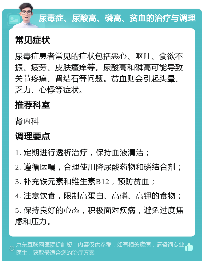 尿毒症、尿酸高、磷高、贫血的治疗与调理 常见症状 尿毒症患者常见的症状包括恶心、呕吐、食欲不振、疲劳、皮肤瘙痒等。尿酸高和磷高可能导致关节疼痛、肾结石等问题。贫血则会引起头晕、乏力、心悸等症状。 推荐科室 肾内科 调理要点 1. 定期进行透析治疗，保持血液清洁； 2. 遵循医嘱，合理使用降尿酸药物和磷结合剂； 3. 补充铁元素和维生素B12，预防贫血； 4. 注意饮食，限制高蛋白、高磷、高钾的食物； 5. 保持良好的心态，积极面对疾病，避免过度焦虑和压力。