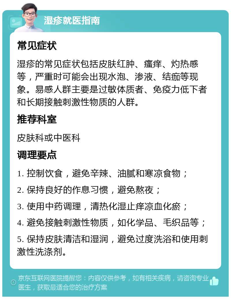 湿疹就医指南 常见症状 湿疹的常见症状包括皮肤红肿、瘙痒、灼热感等，严重时可能会出现水泡、渗液、结痂等现象。易感人群主要是过敏体质者、免疫力低下者和长期接触刺激性物质的人群。 推荐科室 皮肤科或中医科 调理要点 1. 控制饮食，避免辛辣、油腻和寒凉食物； 2. 保持良好的作息习惯，避免熬夜； 3. 使用中药调理，清热化湿止痒凉血化瘀； 4. 避免接触刺激性物质，如化学品、毛织品等； 5. 保持皮肤清洁和湿润，避免过度洗浴和使用刺激性洗涤剂。