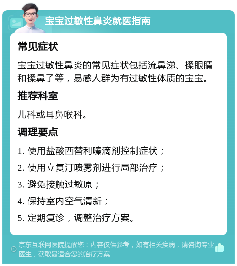 宝宝过敏性鼻炎就医指南 常见症状 宝宝过敏性鼻炎的常见症状包括流鼻涕、揉眼睛和揉鼻子等，易感人群为有过敏性体质的宝宝。 推荐科室 儿科或耳鼻喉科。 调理要点 1. 使用盐酸西替利嗪滴剂控制症状； 2. 使用立复汀喷雾剂进行局部治疗； 3. 避免接触过敏原； 4. 保持室内空气清新； 5. 定期复诊，调整治疗方案。