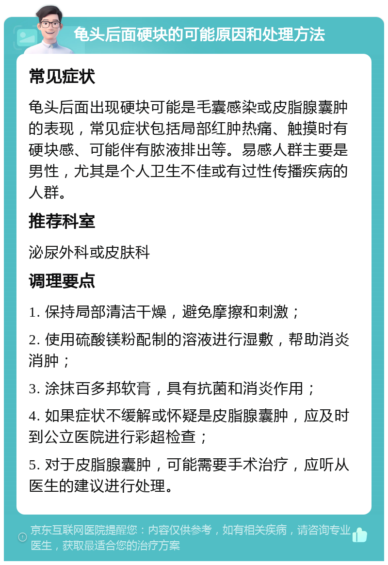 龟头后面硬块的可能原因和处理方法 常见症状 龟头后面出现硬块可能是毛囊感染或皮脂腺囊肿的表现，常见症状包括局部红肿热痛、触摸时有硬块感、可能伴有脓液排出等。易感人群主要是男性，尤其是个人卫生不佳或有过性传播疾病的人群。 推荐科室 泌尿外科或皮肤科 调理要点 1. 保持局部清洁干燥，避免摩擦和刺激； 2. 使用硫酸镁粉配制的溶液进行湿敷，帮助消炎消肿； 3. 涂抹百多邦软膏，具有抗菌和消炎作用； 4. 如果症状不缓解或怀疑是皮脂腺囊肿，应及时到公立医院进行彩超检查； 5. 对于皮脂腺囊肿，可能需要手术治疗，应听从医生的建议进行处理。