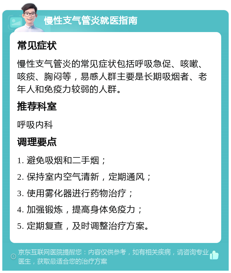 慢性支气管炎就医指南 常见症状 慢性支气管炎的常见症状包括呼吸急促、咳嗽、咳痰、胸闷等，易感人群主要是长期吸烟者、老年人和免疫力较弱的人群。 推荐科室 呼吸内科 调理要点 1. 避免吸烟和二手烟； 2. 保持室内空气清新，定期通风； 3. 使用雾化器进行药物治疗； 4. 加强锻炼，提高身体免疫力； 5. 定期复查，及时调整治疗方案。