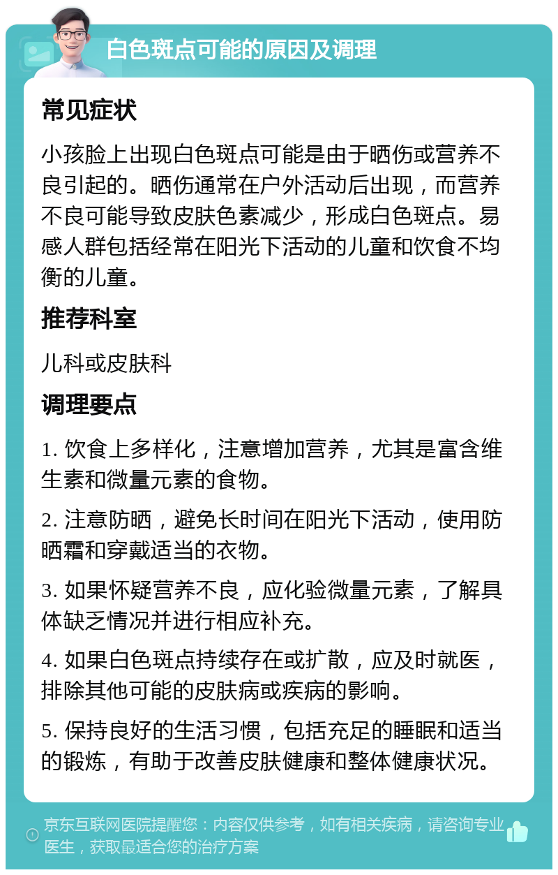 白色斑点可能的原因及调理 常见症状 小孩脸上出现白色斑点可能是由于晒伤或营养不良引起的。晒伤通常在户外活动后出现，而营养不良可能导致皮肤色素减少，形成白色斑点。易感人群包括经常在阳光下活动的儿童和饮食不均衡的儿童。 推荐科室 儿科或皮肤科 调理要点 1. 饮食上多样化，注意增加营养，尤其是富含维生素和微量元素的食物。 2. 注意防晒，避免长时间在阳光下活动，使用防晒霜和穿戴适当的衣物。 3. 如果怀疑营养不良，应化验微量元素，了解具体缺乏情况并进行相应补充。 4. 如果白色斑点持续存在或扩散，应及时就医，排除其他可能的皮肤病或疾病的影响。 5. 保持良好的生活习惯，包括充足的睡眠和适当的锻炼，有助于改善皮肤健康和整体健康状况。