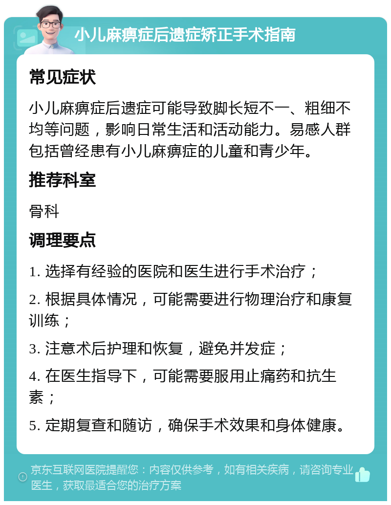 小儿麻痹症后遗症矫正手术指南 常见症状 小儿麻痹症后遗症可能导致脚长短不一、粗细不均等问题，影响日常生活和活动能力。易感人群包括曾经患有小儿麻痹症的儿童和青少年。 推荐科室 骨科 调理要点 1. 选择有经验的医院和医生进行手术治疗； 2. 根据具体情况，可能需要进行物理治疗和康复训练； 3. 注意术后护理和恢复，避免并发症； 4. 在医生指导下，可能需要服用止痛药和抗生素； 5. 定期复查和随访，确保手术效果和身体健康。