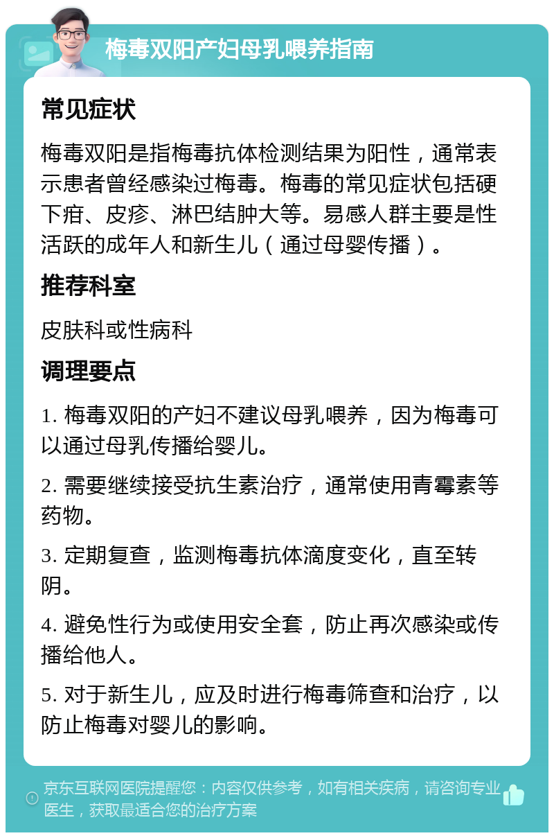 梅毒双阳产妇母乳喂养指南 常见症状 梅毒双阳是指梅毒抗体检测结果为阳性，通常表示患者曾经感染过梅毒。梅毒的常见症状包括硬下疳、皮疹、淋巴结肿大等。易感人群主要是性活跃的成年人和新生儿（通过母婴传播）。 推荐科室 皮肤科或性病科 调理要点 1. 梅毒双阳的产妇不建议母乳喂养，因为梅毒可以通过母乳传播给婴儿。 2. 需要继续接受抗生素治疗，通常使用青霉素等药物。 3. 定期复查，监测梅毒抗体滴度变化，直至转阴。 4. 避免性行为或使用安全套，防止再次感染或传播给他人。 5. 对于新生儿，应及时进行梅毒筛查和治疗，以防止梅毒对婴儿的影响。