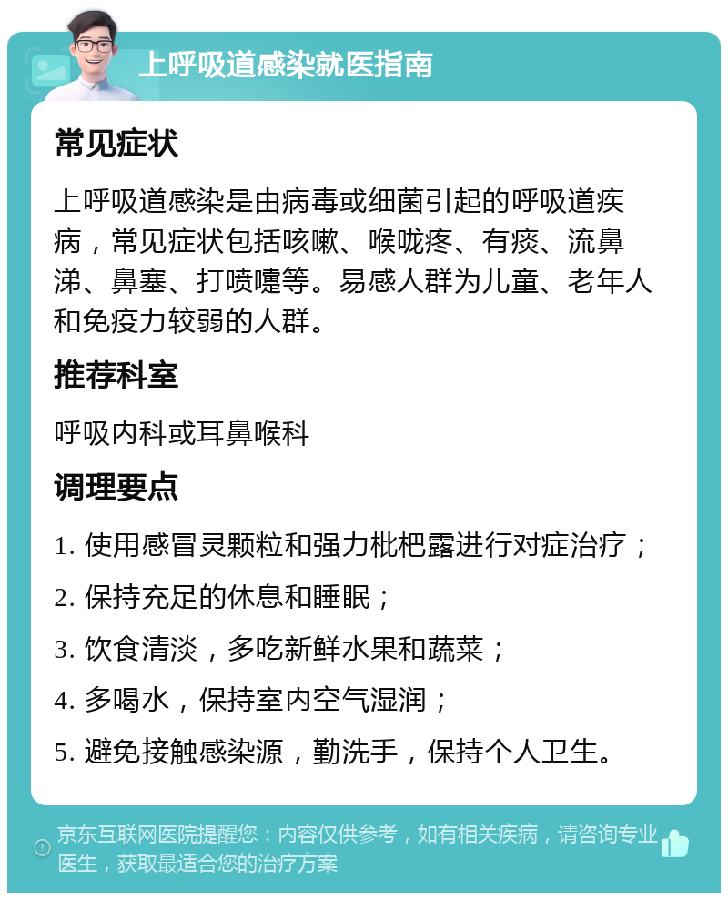 上呼吸道感染就医指南 常见症状 上呼吸道感染是由病毒或细菌引起的呼吸道疾病，常见症状包括咳嗽、喉咙疼、有痰、流鼻涕、鼻塞、打喷嚏等。易感人群为儿童、老年人和免疫力较弱的人群。 推荐科室 呼吸内科或耳鼻喉科 调理要点 1. 使用感冒灵颗粒和强力枇杷露进行对症治疗； 2. 保持充足的休息和睡眠； 3. 饮食清淡，多吃新鲜水果和蔬菜； 4. 多喝水，保持室内空气湿润； 5. 避免接触感染源，勤洗手，保持个人卫生。