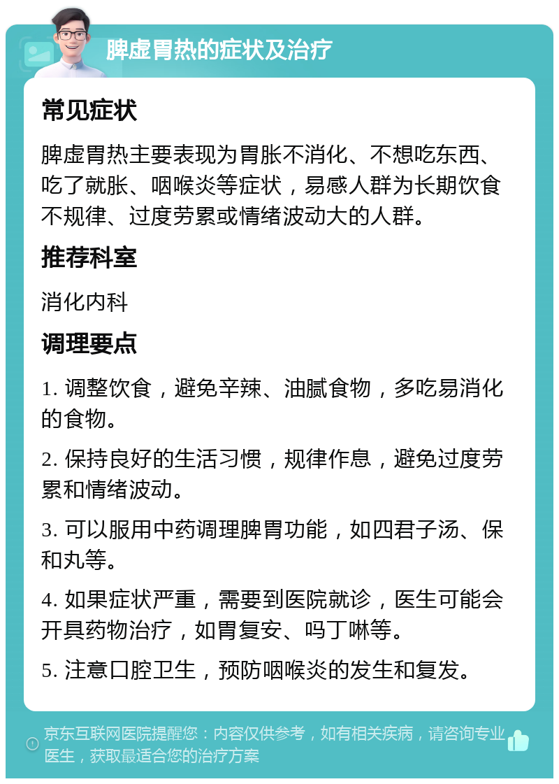 脾虚胃热的症状及治疗 常见症状 脾虚胃热主要表现为胃胀不消化、不想吃东西、吃了就胀、咽喉炎等症状，易感人群为长期饮食不规律、过度劳累或情绪波动大的人群。 推荐科室 消化内科 调理要点 1. 调整饮食，避免辛辣、油腻食物，多吃易消化的食物。 2. 保持良好的生活习惯，规律作息，避免过度劳累和情绪波动。 3. 可以服用中药调理脾胃功能，如四君子汤、保和丸等。 4. 如果症状严重，需要到医院就诊，医生可能会开具药物治疗，如胃复安、吗丁啉等。 5. 注意口腔卫生，预防咽喉炎的发生和复发。