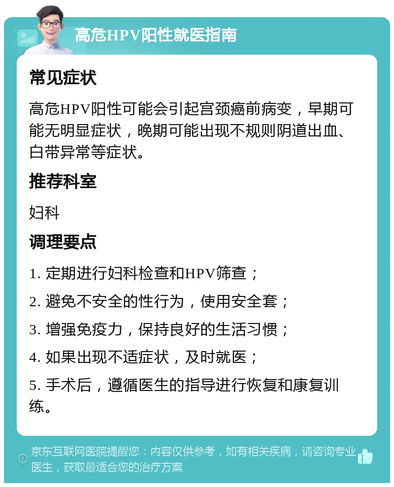 高危HPV阳性就医指南 常见症状 高危HPV阳性可能会引起宫颈癌前病变，早期可能无明显症状，晚期可能出现不规则阴道出血、白带异常等症状。 推荐科室 妇科 调理要点 1. 定期进行妇科检查和HPV筛查； 2. 避免不安全的性行为，使用安全套； 3. 增强免疫力，保持良好的生活习惯； 4. 如果出现不适症状，及时就医； 5. 手术后，遵循医生的指导进行恢复和康复训练。