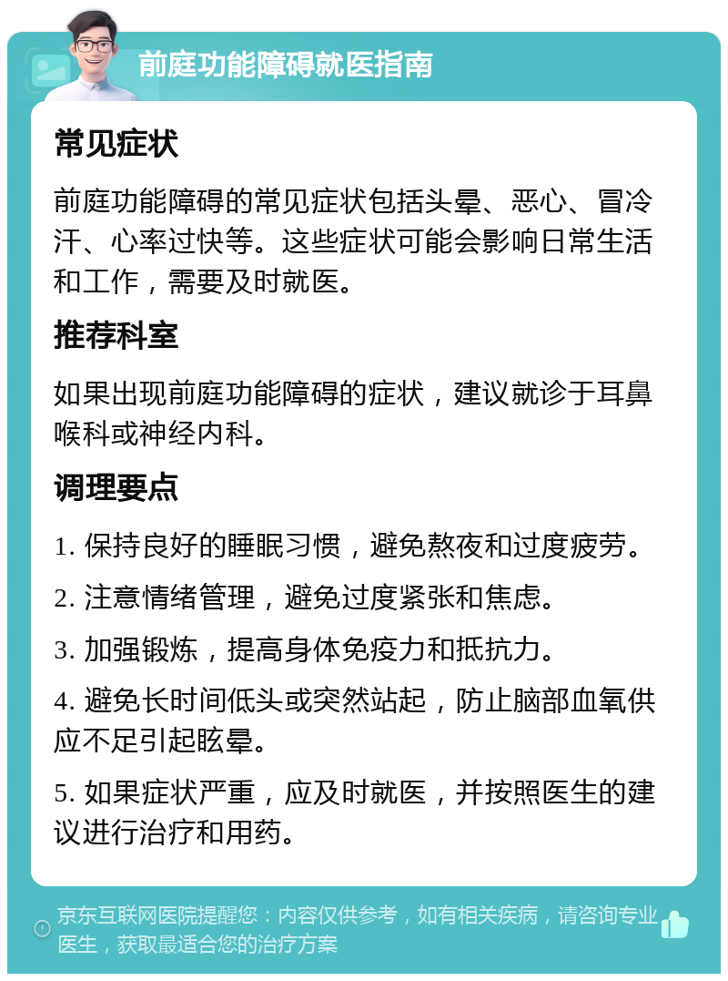 前庭功能障碍就医指南 常见症状 前庭功能障碍的常见症状包括头晕、恶心、冒冷汗、心率过快等。这些症状可能会影响日常生活和工作，需要及时就医。 推荐科室 如果出现前庭功能障碍的症状，建议就诊于耳鼻喉科或神经内科。 调理要点 1. 保持良好的睡眠习惯，避免熬夜和过度疲劳。 2. 注意情绪管理，避免过度紧张和焦虑。 3. 加强锻炼，提高身体免疫力和抵抗力。 4. 避免长时间低头或突然站起，防止脑部血氧供应不足引起眩晕。 5. 如果症状严重，应及时就医，并按照医生的建议进行治疗和用药。