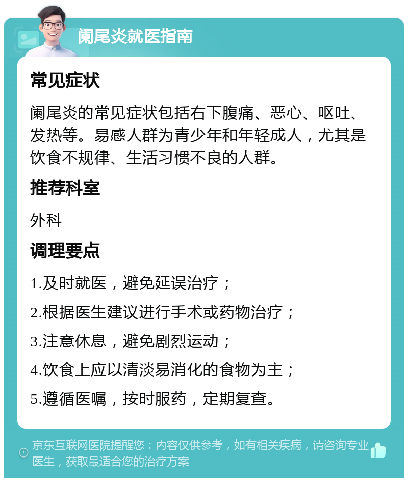 阑尾炎就医指南 常见症状 阑尾炎的常见症状包括右下腹痛、恶心、呕吐、发热等。易感人群为青少年和年轻成人，尤其是饮食不规律、生活习惯不良的人群。 推荐科室 外科 调理要点 1.及时就医，避免延误治疗； 2.根据医生建议进行手术或药物治疗； 3.注意休息，避免剧烈运动； 4.饮食上应以清淡易消化的食物为主； 5.遵循医嘱，按时服药，定期复查。