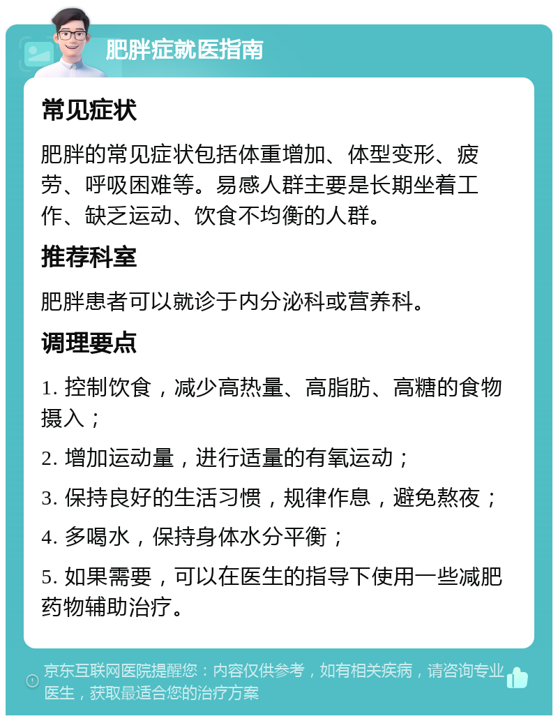 肥胖症就医指南 常见症状 肥胖的常见症状包括体重增加、体型变形、疲劳、呼吸困难等。易感人群主要是长期坐着工作、缺乏运动、饮食不均衡的人群。 推荐科室 肥胖患者可以就诊于内分泌科或营养科。 调理要点 1. 控制饮食，减少高热量、高脂肪、高糖的食物摄入； 2. 增加运动量，进行适量的有氧运动； 3. 保持良好的生活习惯，规律作息，避免熬夜； 4. 多喝水，保持身体水分平衡； 5. 如果需要，可以在医生的指导下使用一些减肥药物辅助治疗。