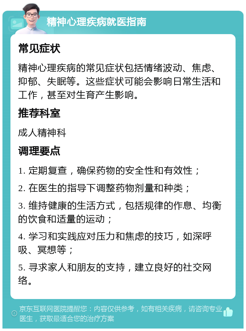 精神心理疾病就医指南 常见症状 精神心理疾病的常见症状包括情绪波动、焦虑、抑郁、失眠等。这些症状可能会影响日常生活和工作，甚至对生育产生影响。 推荐科室 成人精神科 调理要点 1. 定期复查，确保药物的安全性和有效性； 2. 在医生的指导下调整药物剂量和种类； 3. 维持健康的生活方式，包括规律的作息、均衡的饮食和适量的运动； 4. 学习和实践应对压力和焦虑的技巧，如深呼吸、冥想等； 5. 寻求家人和朋友的支持，建立良好的社交网络。