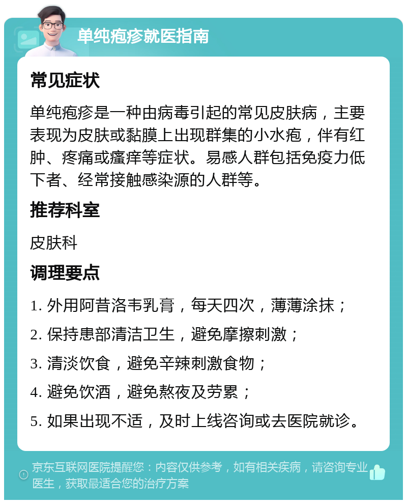 单纯疱疹就医指南 常见症状 单纯疱疹是一种由病毒引起的常见皮肤病，主要表现为皮肤或黏膜上出现群集的小水疱，伴有红肿、疼痛或瘙痒等症状。易感人群包括免疫力低下者、经常接触感染源的人群等。 推荐科室 皮肤科 调理要点 1. 外用阿昔洛韦乳膏，每天四次，薄薄涂抹； 2. 保持患部清洁卫生，避免摩擦刺激； 3. 清淡饮食，避免辛辣刺激食物； 4. 避免饮酒，避免熬夜及劳累； 5. 如果出现不适，及时上线咨询或去医院就诊。