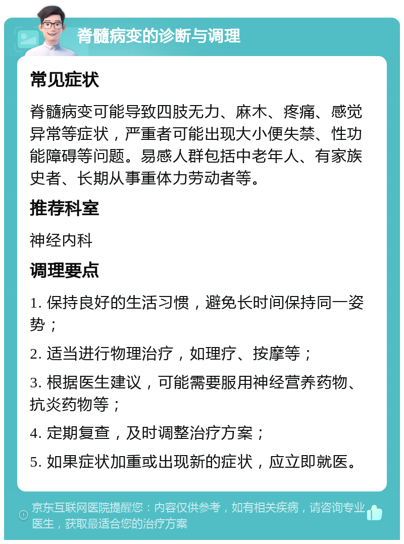 脊髓病变的诊断与调理 常见症状 脊髓病变可能导致四肢无力、麻木、疼痛、感觉异常等症状，严重者可能出现大小便失禁、性功能障碍等问题。易感人群包括中老年人、有家族史者、长期从事重体力劳动者等。 推荐科室 神经内科 调理要点 1. 保持良好的生活习惯，避免长时间保持同一姿势； 2. 适当进行物理治疗，如理疗、按摩等； 3. 根据医生建议，可能需要服用神经营养药物、抗炎药物等； 4. 定期复查，及时调整治疗方案； 5. 如果症状加重或出现新的症状，应立即就医。