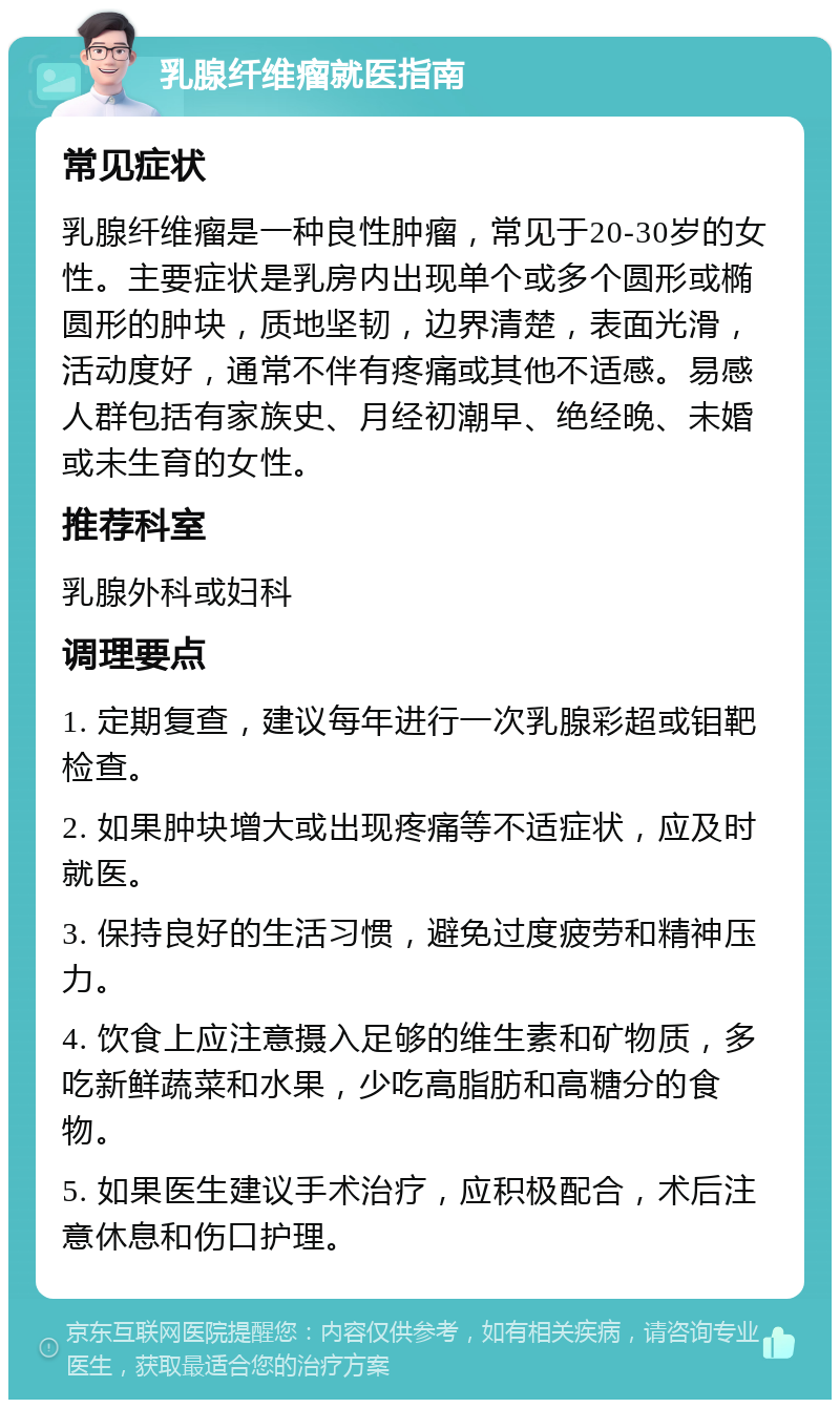 乳腺纤维瘤就医指南 常见症状 乳腺纤维瘤是一种良性肿瘤，常见于20-30岁的女性。主要症状是乳房内出现单个或多个圆形或椭圆形的肿块，质地坚韧，边界清楚，表面光滑，活动度好，通常不伴有疼痛或其他不适感。易感人群包括有家族史、月经初潮早、绝经晚、未婚或未生育的女性。 推荐科室 乳腺外科或妇科 调理要点 1. 定期复查，建议每年进行一次乳腺彩超或钼靶检查。 2. 如果肿块增大或出现疼痛等不适症状，应及时就医。 3. 保持良好的生活习惯，避免过度疲劳和精神压力。 4. 饮食上应注意摄入足够的维生素和矿物质，多吃新鲜蔬菜和水果，少吃高脂肪和高糖分的食物。 5. 如果医生建议手术治疗，应积极配合，术后注意休息和伤口护理。