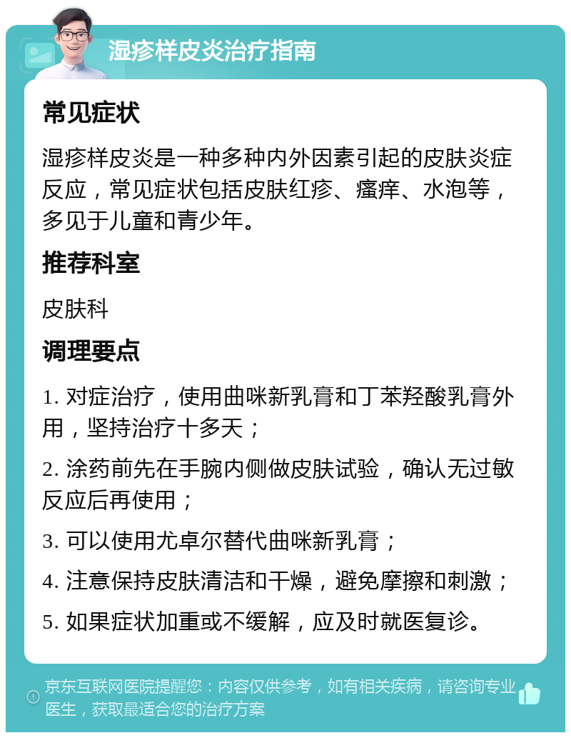 湿疹样皮炎治疗指南 常见症状 湿疹样皮炎是一种多种内外因素引起的皮肤炎症反应，常见症状包括皮肤红疹、瘙痒、水泡等，多见于儿童和青少年。 推荐科室 皮肤科 调理要点 1. 对症治疗，使用曲咪新乳膏和丁苯羟酸乳膏外用，坚持治疗十多天； 2. 涂药前先在手腕内侧做皮肤试验，确认无过敏反应后再使用； 3. 可以使用尤卓尔替代曲咪新乳膏； 4. 注意保持皮肤清洁和干燥，避免摩擦和刺激； 5. 如果症状加重或不缓解，应及时就医复诊。