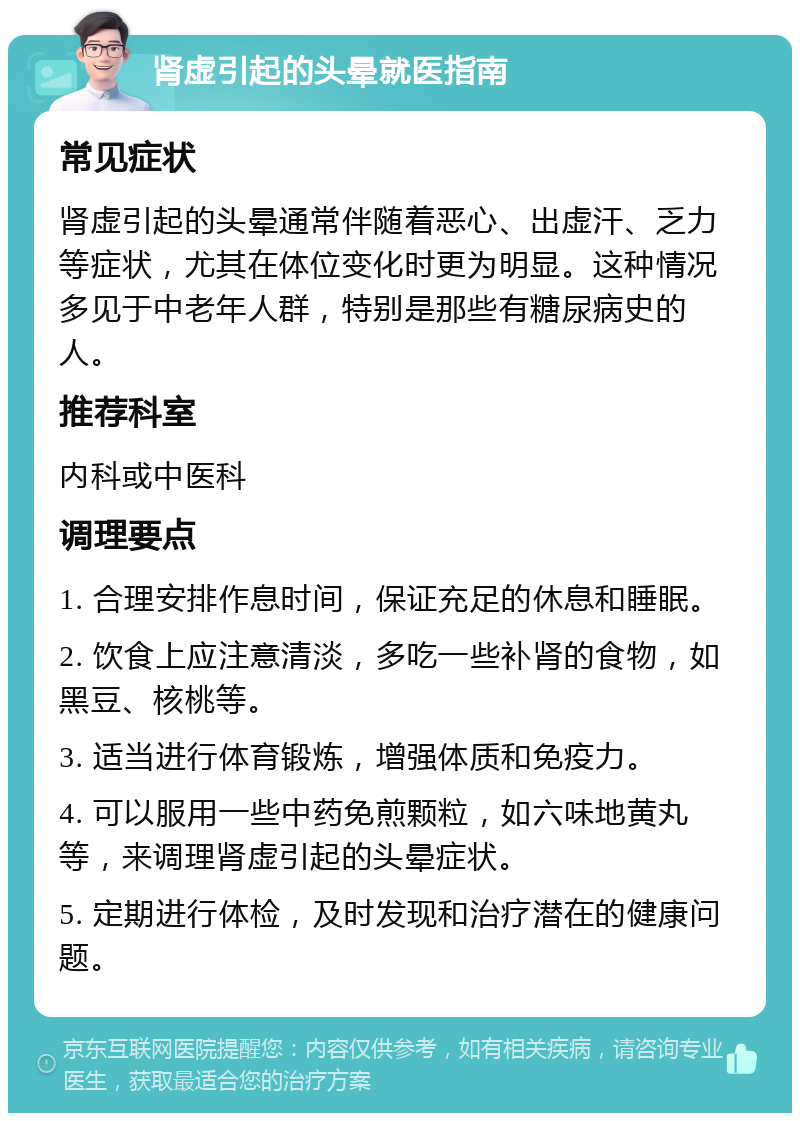 肾虚引起的头晕就医指南 常见症状 肾虚引起的头晕通常伴随着恶心、出虚汗、乏力等症状，尤其在体位变化时更为明显。这种情况多见于中老年人群，特别是那些有糖尿病史的人。 推荐科室 内科或中医科 调理要点 1. 合理安排作息时间，保证充足的休息和睡眠。 2. 饮食上应注意清淡，多吃一些补肾的食物，如黑豆、核桃等。 3. 适当进行体育锻炼，增强体质和免疫力。 4. 可以服用一些中药免煎颗粒，如六味地黄丸等，来调理肾虚引起的头晕症状。 5. 定期进行体检，及时发现和治疗潜在的健康问题。