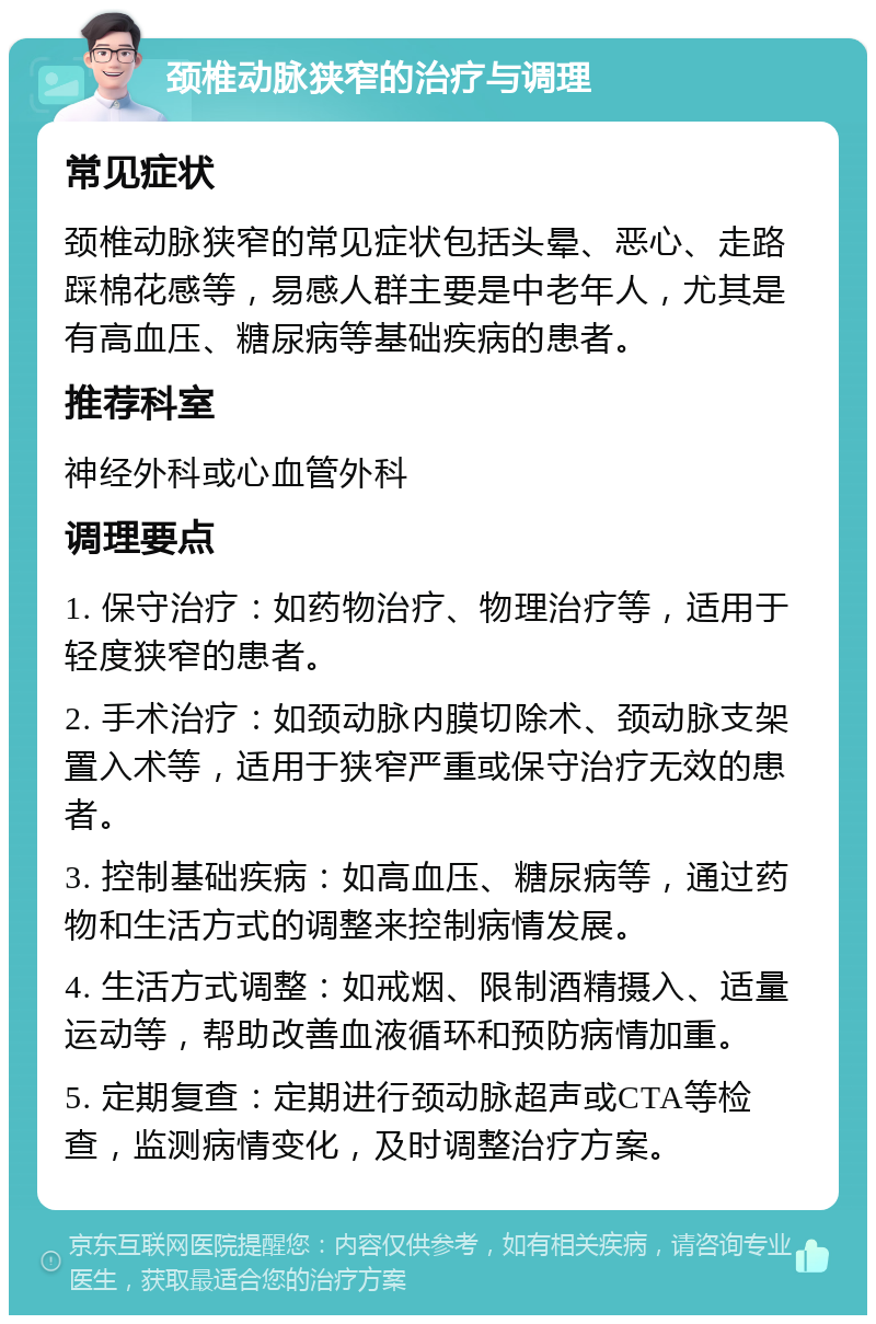 颈椎动脉狭窄的治疗与调理 常见症状 颈椎动脉狭窄的常见症状包括头晕、恶心、走路踩棉花感等，易感人群主要是中老年人，尤其是有高血压、糖尿病等基础疾病的患者。 推荐科室 神经外科或心血管外科 调理要点 1. 保守治疗：如药物治疗、物理治疗等，适用于轻度狭窄的患者。 2. 手术治疗：如颈动脉内膜切除术、颈动脉支架置入术等，适用于狭窄严重或保守治疗无效的患者。 3. 控制基础疾病：如高血压、糖尿病等，通过药物和生活方式的调整来控制病情发展。 4. 生活方式调整：如戒烟、限制酒精摄入、适量运动等，帮助改善血液循环和预防病情加重。 5. 定期复查：定期进行颈动脉超声或CTA等检查，监测病情变化，及时调整治疗方案。