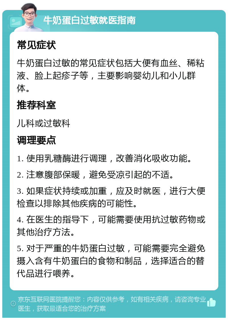 牛奶蛋白过敏就医指南 常见症状 牛奶蛋白过敏的常见症状包括大便有血丝、稀粘液、脸上起疹子等，主要影响婴幼儿和小儿群体。 推荐科室 儿科或过敏科 调理要点 1. 使用乳糖酶进行调理，改善消化吸收功能。 2. 注意腹部保暖，避免受凉引起的不适。 3. 如果症状持续或加重，应及时就医，进行大便检查以排除其他疾病的可能性。 4. 在医生的指导下，可能需要使用抗过敏药物或其他治疗方法。 5. 对于严重的牛奶蛋白过敏，可能需要完全避免摄入含有牛奶蛋白的食物和制品，选择适合的替代品进行喂养。