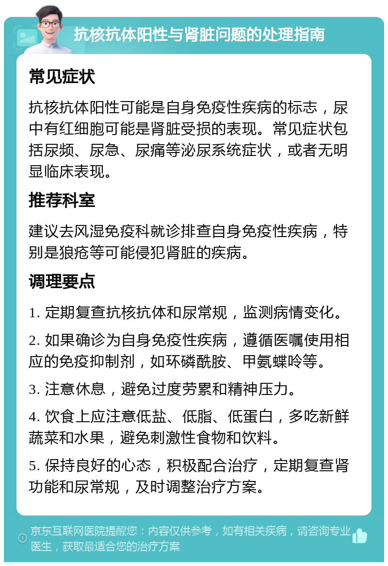 抗核抗体阳性与肾脏问题的处理指南 常见症状 抗核抗体阳性可能是自身免疫性疾病的标志，尿中有红细胞可能是肾脏受损的表现。常见症状包括尿频、尿急、尿痛等泌尿系统症状，或者无明显临床表现。 推荐科室 建议去风湿免疫科就诊排查自身免疫性疾病，特别是狼疮等可能侵犯肾脏的疾病。 调理要点 1. 定期复查抗核抗体和尿常规，监测病情变化。 2. 如果确诊为自身免疫性疾病，遵循医嘱使用相应的免疫抑制剂，如环磷酰胺、甲氨蝶呤等。 3. 注意休息，避免过度劳累和精神压力。 4. 饮食上应注意低盐、低脂、低蛋白，多吃新鲜蔬菜和水果，避免刺激性食物和饮料。 5. 保持良好的心态，积极配合治疗，定期复查肾功能和尿常规，及时调整治疗方案。