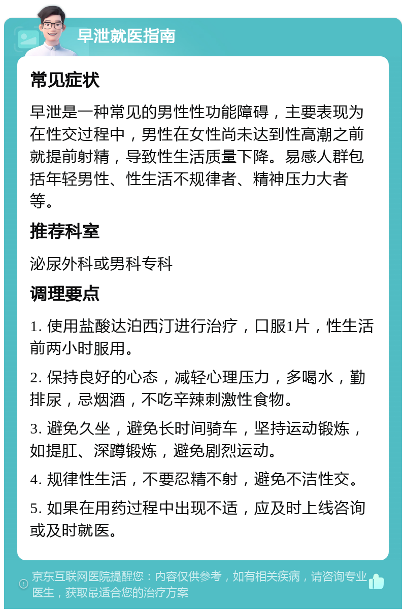 早泄就医指南 常见症状 早泄是一种常见的男性性功能障碍，主要表现为在性交过程中，男性在女性尚未达到性高潮之前就提前射精，导致性生活质量下降。易感人群包括年轻男性、性生活不规律者、精神压力大者等。 推荐科室 泌尿外科或男科专科 调理要点 1. 使用盐酸达泊西汀进行治疗，口服1片，性生活前两小时服用。 2. 保持良好的心态，减轻心理压力，多喝水，勤排尿，忌烟酒，不吃辛辣刺激性食物。 3. 避免久坐，避免长时间骑车，坚持运动锻炼，如提肛、深蹲锻炼，避免剧烈运动。 4. 规律性生活，不要忍精不射，避免不洁性交。 5. 如果在用药过程中出现不适，应及时上线咨询或及时就医。