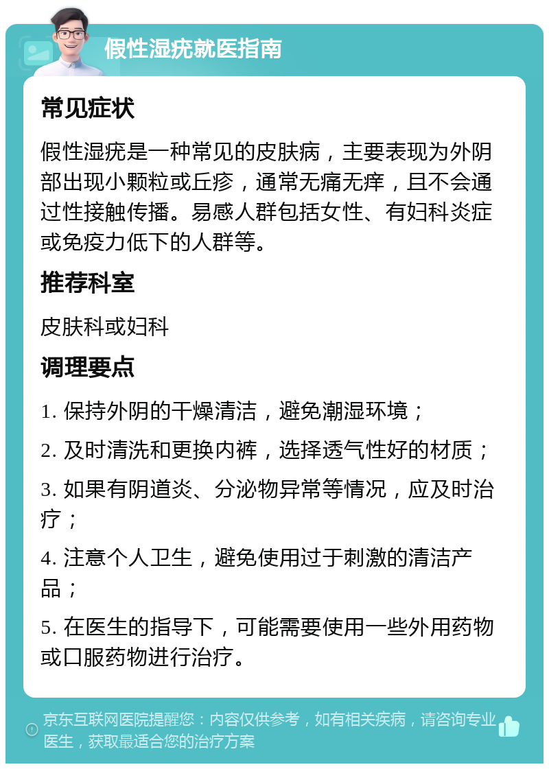 假性湿疣就医指南 常见症状 假性湿疣是一种常见的皮肤病，主要表现为外阴部出现小颗粒或丘疹，通常无痛无痒，且不会通过性接触传播。易感人群包括女性、有妇科炎症或免疫力低下的人群等。 推荐科室 皮肤科或妇科 调理要点 1. 保持外阴的干燥清洁，避免潮湿环境； 2. 及时清洗和更换内裤，选择透气性好的材质； 3. 如果有阴道炎、分泌物异常等情况，应及时治疗； 4. 注意个人卫生，避免使用过于刺激的清洁产品； 5. 在医生的指导下，可能需要使用一些外用药物或口服药物进行治疗。