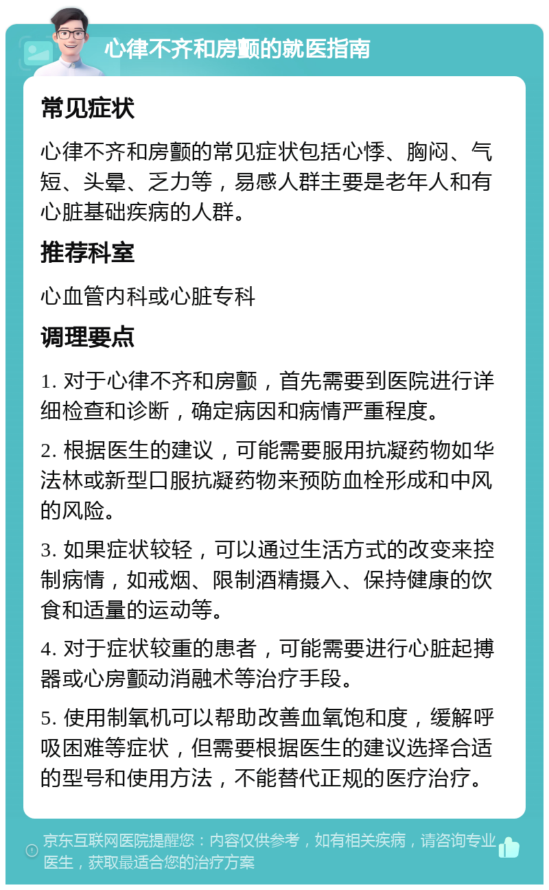 心律不齐和房颤的就医指南 常见症状 心律不齐和房颤的常见症状包括心悸、胸闷、气短、头晕、乏力等，易感人群主要是老年人和有心脏基础疾病的人群。 推荐科室 心血管内科或心脏专科 调理要点 1. 对于心律不齐和房颤，首先需要到医院进行详细检查和诊断，确定病因和病情严重程度。 2. 根据医生的建议，可能需要服用抗凝药物如华法林或新型口服抗凝药物来预防血栓形成和中风的风险。 3. 如果症状较轻，可以通过生活方式的改变来控制病情，如戒烟、限制酒精摄入、保持健康的饮食和适量的运动等。 4. 对于症状较重的患者，可能需要进行心脏起搏器或心房颤动消融术等治疗手段。 5. 使用制氧机可以帮助改善血氧饱和度，缓解呼吸困难等症状，但需要根据医生的建议选择合适的型号和使用方法，不能替代正规的医疗治疗。