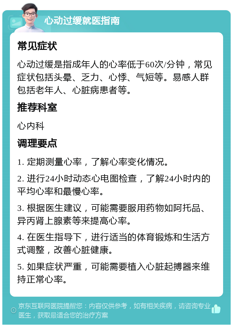 心动过缓就医指南 常见症状 心动过缓是指成年人的心率低于60次/分钟，常见症状包括头晕、乏力、心悸、气短等。易感人群包括老年人、心脏病患者等。 推荐科室 心内科 调理要点 1. 定期测量心率，了解心率变化情况。 2. 进行24小时动态心电图检查，了解24小时内的平均心率和最慢心率。 3. 根据医生建议，可能需要服用药物如阿托品、异丙肾上腺素等来提高心率。 4. 在医生指导下，进行适当的体育锻炼和生活方式调整，改善心脏健康。 5. 如果症状严重，可能需要植入心脏起搏器来维持正常心率。