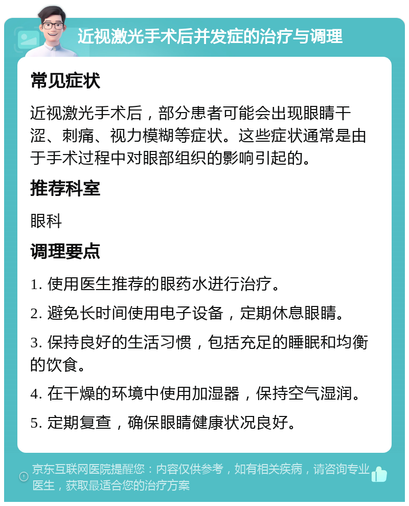 近视激光手术后并发症的治疗与调理 常见症状 近视激光手术后，部分患者可能会出现眼睛干涩、刺痛、视力模糊等症状。这些症状通常是由于手术过程中对眼部组织的影响引起的。 推荐科室 眼科 调理要点 1. 使用医生推荐的眼药水进行治疗。 2. 避免长时间使用电子设备，定期休息眼睛。 3. 保持良好的生活习惯，包括充足的睡眠和均衡的饮食。 4. 在干燥的环境中使用加湿器，保持空气湿润。 5. 定期复查，确保眼睛健康状况良好。