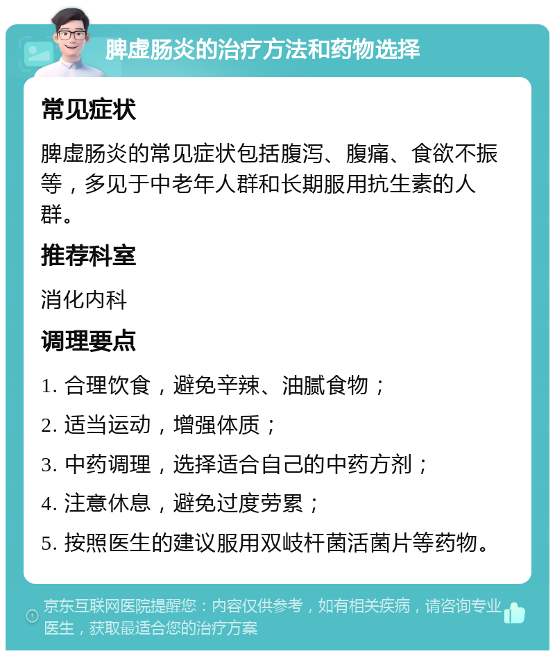 脾虚肠炎的治疗方法和药物选择 常见症状 脾虚肠炎的常见症状包括腹泻、腹痛、食欲不振等，多见于中老年人群和长期服用抗生素的人群。 推荐科室 消化内科 调理要点 1. 合理饮食，避免辛辣、油腻食物； 2. 适当运动，增强体质； 3. 中药调理，选择适合自己的中药方剂； 4. 注意休息，避免过度劳累； 5. 按照医生的建议服用双岐杆菌活菌片等药物。