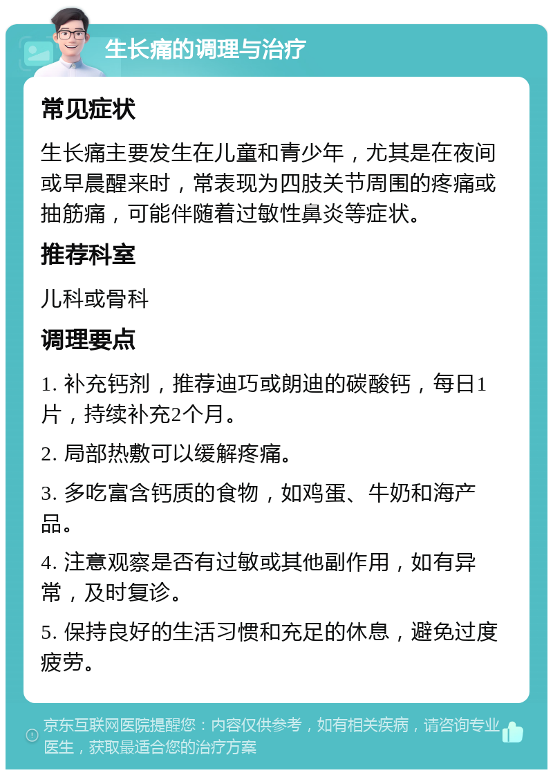 生长痛的调理与治疗 常见症状 生长痛主要发生在儿童和青少年，尤其是在夜间或早晨醒来时，常表现为四肢关节周围的疼痛或抽筋痛，可能伴随着过敏性鼻炎等症状。 推荐科室 儿科或骨科 调理要点 1. 补充钙剂，推荐迪巧或朗迪的碳酸钙，每日1片，持续补充2个月。 2. 局部热敷可以缓解疼痛。 3. 多吃富含钙质的食物，如鸡蛋、牛奶和海产品。 4. 注意观察是否有过敏或其他副作用，如有异常，及时复诊。 5. 保持良好的生活习惯和充足的休息，避免过度疲劳。