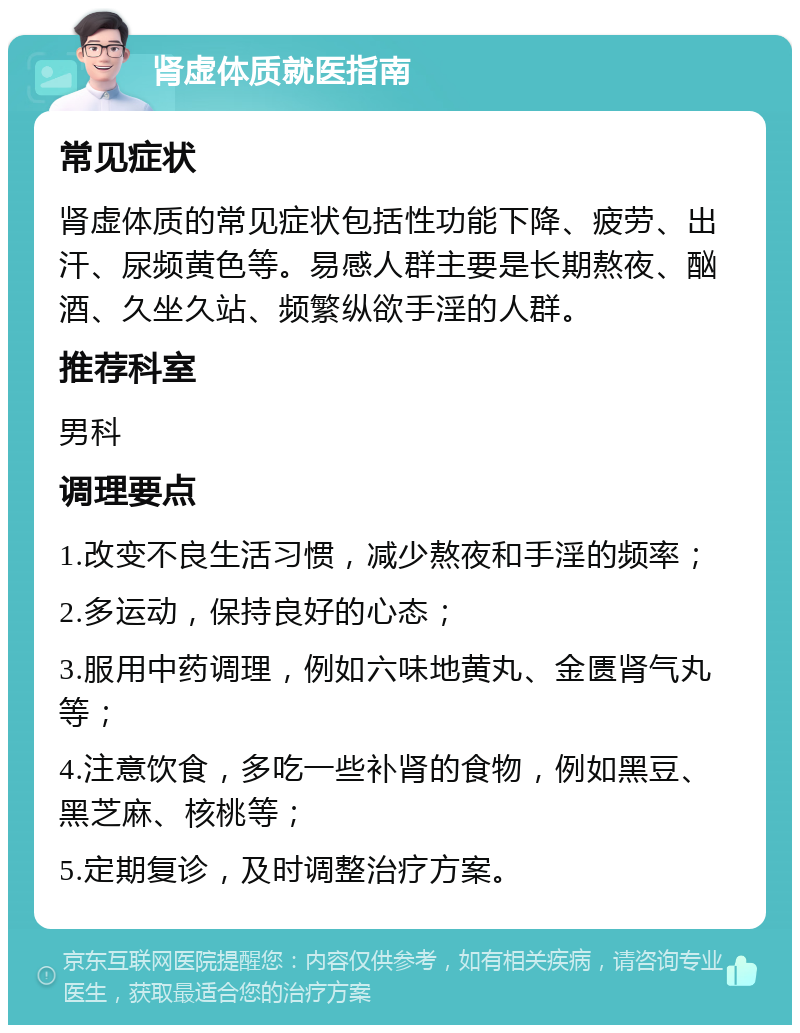 肾虚体质就医指南 常见症状 肾虚体质的常见症状包括性功能下降、疲劳、出汗、尿频黄色等。易感人群主要是长期熬夜、酗酒、久坐久站、频繁纵欲手淫的人群。 推荐科室 男科 调理要点 1.改变不良生活习惯，减少熬夜和手淫的频率； 2.多运动，保持良好的心态； 3.服用中药调理，例如六味地黄丸、金匮肾气丸等； 4.注意饮食，多吃一些补肾的食物，例如黑豆、黑芝麻、核桃等； 5.定期复诊，及时调整治疗方案。