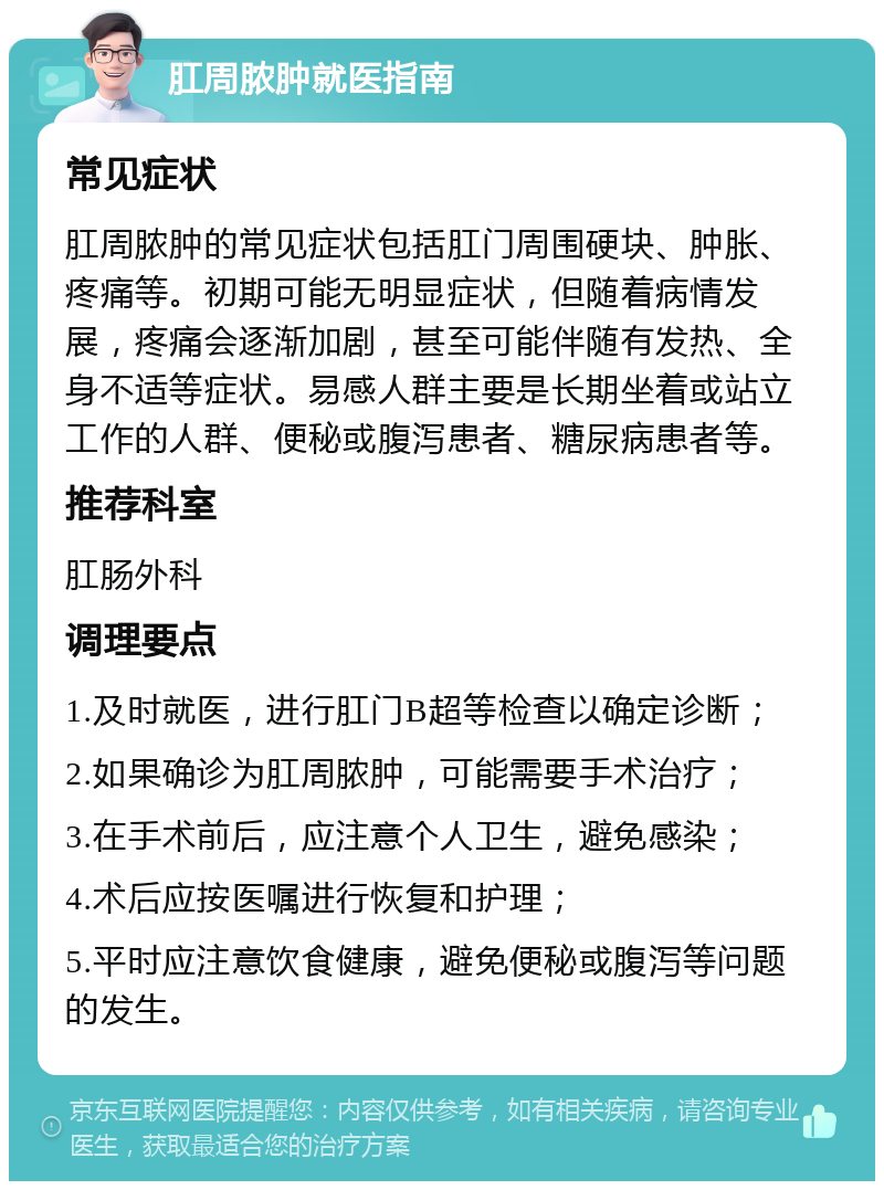 肛周脓肿就医指南 常见症状 肛周脓肿的常见症状包括肛门周围硬块、肿胀、疼痛等。初期可能无明显症状，但随着病情发展，疼痛会逐渐加剧，甚至可能伴随有发热、全身不适等症状。易感人群主要是长期坐着或站立工作的人群、便秘或腹泻患者、糖尿病患者等。 推荐科室 肛肠外科 调理要点 1.及时就医，进行肛门B超等检查以确定诊断； 2.如果确诊为肛周脓肿，可能需要手术治疗； 3.在手术前后，应注意个人卫生，避免感染； 4.术后应按医嘱进行恢复和护理； 5.平时应注意饮食健康，避免便秘或腹泻等问题的发生。