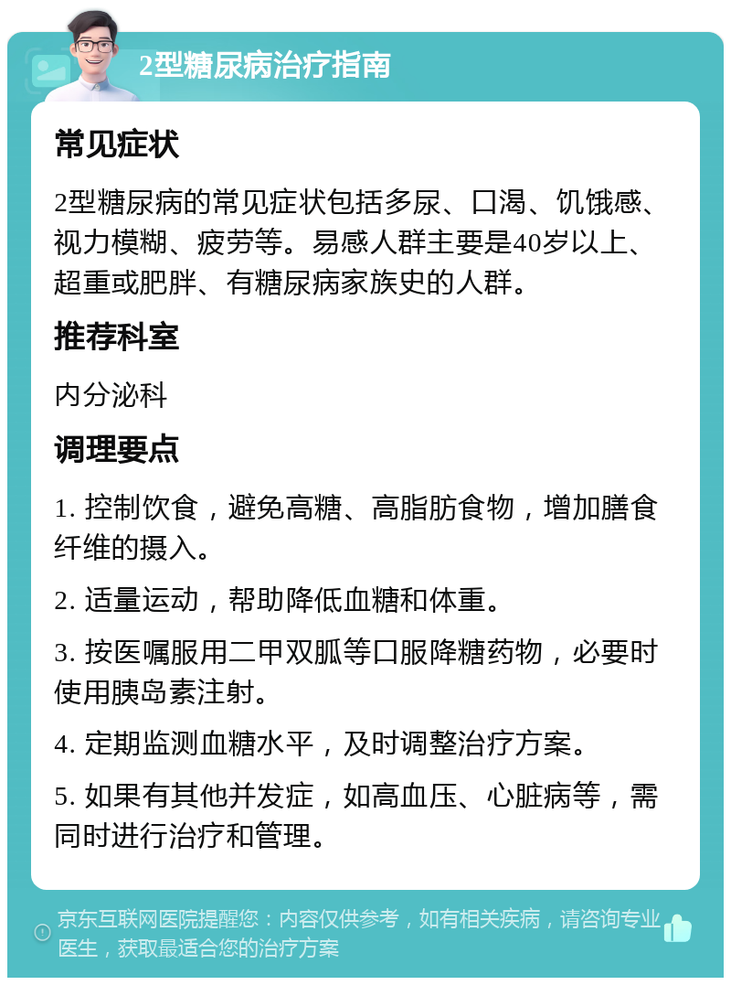 2型糖尿病治疗指南 常见症状 2型糖尿病的常见症状包括多尿、口渴、饥饿感、视力模糊、疲劳等。易感人群主要是40岁以上、超重或肥胖、有糖尿病家族史的人群。 推荐科室 内分泌科 调理要点 1. 控制饮食，避免高糖、高脂肪食物，增加膳食纤维的摄入。 2. 适量运动，帮助降低血糖和体重。 3. 按医嘱服用二甲双胍等口服降糖药物，必要时使用胰岛素注射。 4. 定期监测血糖水平，及时调整治疗方案。 5. 如果有其他并发症，如高血压、心脏病等，需同时进行治疗和管理。