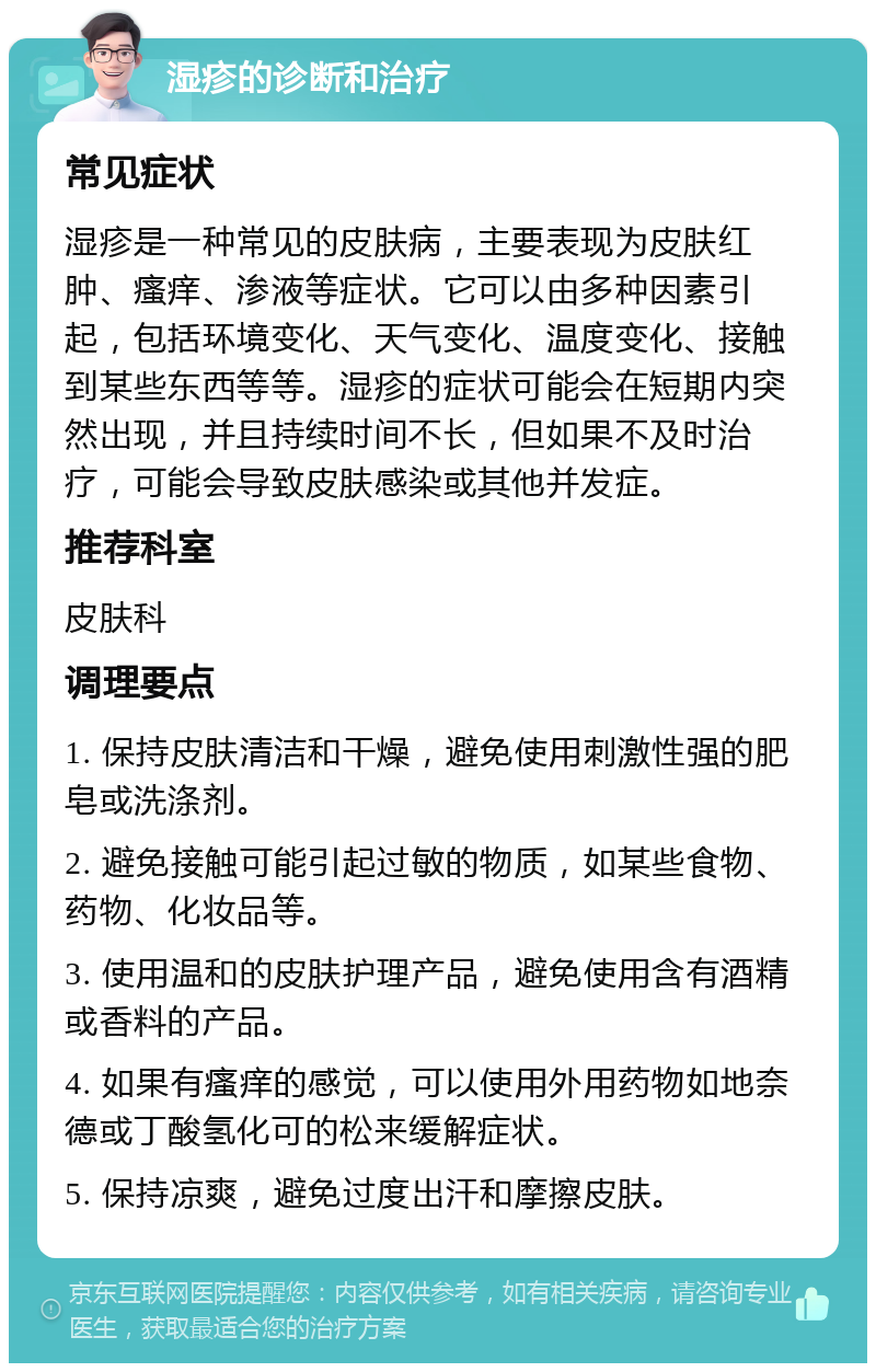 湿疹的诊断和治疗 常见症状 湿疹是一种常见的皮肤病，主要表现为皮肤红肿、瘙痒、渗液等症状。它可以由多种因素引起，包括环境变化、天气变化、温度变化、接触到某些东西等等。湿疹的症状可能会在短期内突然出现，并且持续时间不长，但如果不及时治疗，可能会导致皮肤感染或其他并发症。 推荐科室 皮肤科 调理要点 1. 保持皮肤清洁和干燥，避免使用刺激性强的肥皂或洗涤剂。 2. 避免接触可能引起过敏的物质，如某些食物、药物、化妆品等。 3. 使用温和的皮肤护理产品，避免使用含有酒精或香料的产品。 4. 如果有瘙痒的感觉，可以使用外用药物如地奈德或丁酸氢化可的松来缓解症状。 5. 保持凉爽，避免过度出汗和摩擦皮肤。