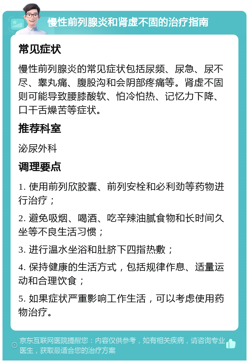 慢性前列腺炎和肾虚不固的治疗指南 常见症状 慢性前列腺炎的常见症状包括尿频、尿急、尿不尽、睾丸痛、腹股沟和会阴部疼痛等。肾虚不固则可能导致腰膝酸软、怕冷怕热、记忆力下降、口干舌燥苦等症状。 推荐科室 泌尿外科 调理要点 1. 使用前列欣胶囊、前列安栓和必利劲等药物进行治疗； 2. 避免吸烟、喝酒、吃辛辣油腻食物和长时间久坐等不良生活习惯； 3. 进行温水坐浴和肚脐下四指热敷； 4. 保持健康的生活方式，包括规律作息、适量运动和合理饮食； 5. 如果症状严重影响工作生活，可以考虑使用药物治疗。