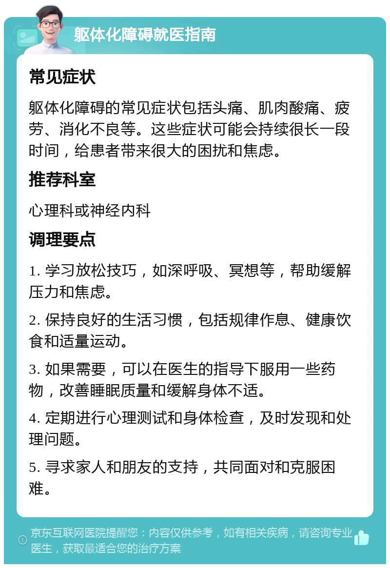 躯体化障碍就医指南 常见症状 躯体化障碍的常见症状包括头痛、肌肉酸痛、疲劳、消化不良等。这些症状可能会持续很长一段时间，给患者带来很大的困扰和焦虑。 推荐科室 心理科或神经内科 调理要点 1. 学习放松技巧，如深呼吸、冥想等，帮助缓解压力和焦虑。 2. 保持良好的生活习惯，包括规律作息、健康饮食和适量运动。 3. 如果需要，可以在医生的指导下服用一些药物，改善睡眠质量和缓解身体不适。 4. 定期进行心理测试和身体检查，及时发现和处理问题。 5. 寻求家人和朋友的支持，共同面对和克服困难。